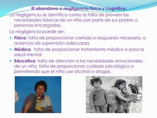 El abandono o negligencia física y cognitiva
La negligencia se identifica como la falta de proveer las
necesidades básicas de un niño por parte de sus padres o
personas encargadas.
La negligencia puede ser:
 Física: falta de proporcionar comida o resguardo necesario, o
ausencia de supervisión adecuada.
 Médica: falta de proporcionar tratamiento médico o para la
salud mental
 Educativa: falta de atención a las necesidades emocionales
de un niño, falta de proporcionar cuidado psicológico o
permitiendo que el niño use alcohol o drogas.
 