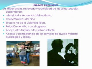 Impacto psicológico
La importancia, severidad y cronicidad de las estas secuelas
depende de:
 Intensidad y frecuencia del maltrato.
 Características del niño
 El uso o no de la violencia física.
 Relación del niño con el agresor.
 Apoyo intra-familiar a la víctima infantil.
 Acceso y competencia de los servicios de ayuda médica,
psicológica y social.
 