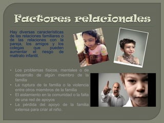 Hay diversas características
de las relaciones familiares o
de las relaciones con la
pareja, los amigos y los
colegas
que
pueden
aumentar el riesgo de
maltrato infantil.

• Los problemas físicos, mentales o de
desarrollo de algún miembro de la
familia
• La ruptura de la familia o la violencia
entre otros miembros de la familia
• El aislamiento en la comunidad o la falta
de una red de apoyos
• La pérdida del apoyo de la familia
extensa para criar al niño.

 