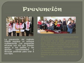 •

La prevención del maltrato
infantil requiere un enfoque
multisectorial. Los programas
eficaces son los que prestan
apoyo a los padres y les
aportan
conocimientos
y
técnicas positivas para criar a
sus hijos.

•

•

Las visitas domiciliarias de enfermeras para ofrecer
apoyo, formación e información
La formación de los padres, generalmente en
grupos, para mejorar sus aptitudes para criar a los
hijos, mejorar sus conocimientos sobre el desarrollo
infantil y alentarlos a adoptar estrategias positivas
en sus relaciones con los hijos
Las intervenciones con múltiples componentes, que
generalmente incluyen el apoyo a los padres y su
formación, la educación preescolar y la atención al
niño.

 