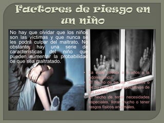 No hay que olvidar que los niños
son las víctimas y que nunca se
les podrá culpar del maltrato. No
obstante, hay una serie de
características del niño que
pueden aumentar la probabilidad
de que sea maltratado.
• La edad inferior a 4 años y la
adolescencia
• El hecho de no ser deseados o
de no cumplir las expectativas de
los padres
• El hecho de tener necesidades
especiales, llorar mucho o tener
rasgos físicos anormales.

 