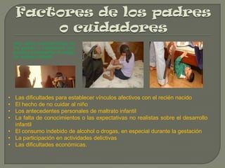 Hay varias características de
los padres o cuidadores que
pueden incrementar el riesgo
de maltrato infantil.

•
•
•
•

Las dificultades para establecer vínculos afectivos con el recién nacido
El hecho de no cuidar al niño
Los antecedentes personales de maltrato infantil
La falta de conocimientos o las expectativas no realistas sobre el desarrollo
infantil
• El consumo indebido de alcohol o drogas, en especial durante la gestación
• La participación en actividades delictivas
• Las dificultades económicas.

 