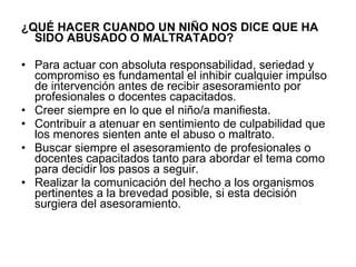 ¿QUÉ HACER CUANDO UN NIÑO NOS DICE QUE HA
SIDO ABUSADO O MALTRATADO?
• Para actuar con absoluta responsabilidad, seriedad y
compromiso es fundamental el inhibir cualquier impulso
de intervención antes de recibir asesoramiento por
profesionales o docentes capacitados.
• Creer siempre en lo que el niño/a manifiesta.
• Contribuir a atenuar en sentimiento de culpabilidad que
los menores sienten ante el abuso o maltrato.
• Buscar siempre el asesoramiento de profesionales o
docentes capacitados tanto para abordar el tema como
para decidir los pasos a seguir.
• Realizar la comunicación del hecho a los organismos
pertinentes a la brevedad posible, si esta decisión
surgiera del asesoramiento.

 