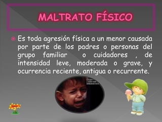  Es toda agresión física a un menor causada
por parte de los padres o personas del
grupo familiar o cuidadores , de
intensidad leve, moderada o grave, y
ocurrencia reciente, antigua o recurrente.
TEMAS
 