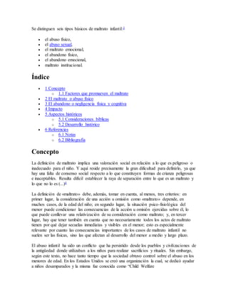 Se distinguen seis tipos básicos de maltrato infantil:3
 el abuso físico,
 el abuso sexual,
 el maltrato emocional,
 el abandono físico,
 el abandono emocional,
 maltrato institucional.
Índice
 1 Concepto
o 1.1 Factores que promueven el maltrato
 2 El maltrato o abuso físico
 3 El abandono o negligencia física y cognitiva
 4 Impacto
 5 Aspectos históricos
o 5.1 Consideraciones bíblicas
o 5.2 Desarrollo histórico
 6 Referencias
o 6.1 Notas
o 6.2 Bibliografía
Concepto
La definición de maltrato implica una valoración social en relación a lo que es peligroso o
inadecuado para el niño. Y aquí reside precisamente la gran dificultad para definirlo, ya que
hay una falta de consenso social respecto a lo que constituyen formas de crianza peligrosas
e inaceptables. Resulta difícil establecer la raya de separación entre lo que es un maltrato y
lo que no lo es (...)4
La definición de «maltrato» debe, además, tomar en cuenta, al menos, tres criterios: en
primer lugar, la consideración de una acción u omisión como «maltrato» depende, en
muchos casos, de la edad del niño; en segundo lugar, la situación psico-fisiológica del
menor puede condicionar las consecuencias de la acción u omisión ejercidas sobre él, lo
que puede conllevar una relativización de su consideración como maltrato; y, en tercer
lugar, hay que tener también en cuenta que no necesariamente todos los actos de maltrato
tienen por qué dejar secuelas inmediatas y visibles en el menor; esto es especialmente
relevante por cuanto las consecuencias importantes de los casos de maltrato infantil no
suelen ser las físicas, sino las que afectan al desarrollo del menor a medio y largo plazo.
El abuso infantil ha sido un conflicto que ha persistido desde los pueblos y civilizaciones de
la antigüedad donde utilizaban a los niños para realizar sacrificios y rituales. Sin embargo,
según este texto, no hace tanto tiempo que la sociedad obtuvo control sobre el abuso en los
menores de edad. En los Estados Unidos se creó una organización la cual, se dedicó ayudar
a niños desamparados y la misma fue conocida como “Child Welfare
 