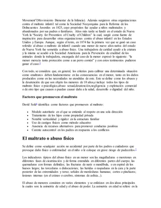 Movement”(Movimiento Bienestar de la Infancia). Además surgieron otras organizaciones
contra el maltrato infantil tal como la Sociedad Neoyorquina para la Reforma de los
Delincuentes Juveniles en 1825, cuyo propósitos fue ayudar a niños maltratados y
abandonados por sus padres o familiares. Años más tarde se fundó en el estado de Nueva
York la “Society for Prevention of Cruelty of Children” la cual, surgió como fuente de
inspiración para desarrollar otras organizaciones contra el abuso infantil en los Estados
Unidos y Europa. Aunque, según el texto, en 1874 fue la primera vez que se ganó un caso
referido al abuso o maltrato de infantil cuando una menor de nueve años nativa del estado
de Nueva York fue sometida a abuso físico. Una trabajadora de caridad ayudó a la criatura
y la misma se acudió a la Sociedad Americana para la Prevención de crueldad de los
animales donde la trabajadora, encargada del caso de la menor expresó lo siguiente: “la
menor merecía tanta protección como a un perro común” y con estos testimonios pudieron
ganar el caso.5
Con todo, se considera que, en general, los criterios para calibrar una determinada situación
como «maltrato» deben fundamentarse en las consecuencias en el menor, tanto en los daños
producidos como en las necesidades no atendidas de este. Este se define como los abusos y
la desatención de que son objeto los menores de 18 años,e incluye todos los tipos de
maltrato físico o psicológico,abuso sexual,desatención,negligencia y explotación comercial
o de otro tipo que causen o puedan causar daño a la salud, desarrollo o dignidad del niño.
Factores que promueven el maltrato
David Solá6 identifica como factores que promueven al maltrato:
 Modelo autoritario en el que se entiende al respeto en una sola dirección
 Tratamiento de los hijos como propiedad privada
 Notable verticalidad y rigidez en la estructura familiar
 Uso de castigos físicos como método educativo
 Ausencia de recursos alternativos para promover conductas positivas
 Carente autocontrol en los padres en respuesta a los conflictos
El maltrato o abuso físico
Se define como «cualquier acción no accidental por parte de los padres o cuidadores que
provoque daño físico o enfermedad en el niño o le coloque en grave riesgo de padecerlo».7
Los indicadores típicos del abuso físico en un menor son las magulladuras o moretones en
diferentes fases de cicatrización y de forma extendida en diferentes partes del cuerpo; las
quemaduras con formas definidas; las fracturas de nariz o mandíbula, o en espiral de los
huesos largos; las torceduras o dislocaciones; las heridas o raspaduras en la cara y la parte
posterior de las extremidades y torso; señales de mordeduras humanas; cortes o pinchazos;
lesiones internas (en el cráneo o cerebro, síntomas de asfixia...).
El abuso de menores consisten en varios elementos y se enfatizan en dos ideas principales
la cuales son: la asimetría de edad y el abuso de poder. La asimetría en edad se refiere en la
 