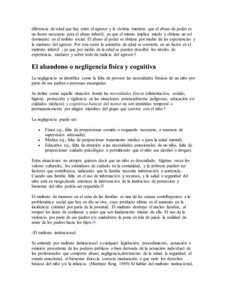 diferencia de edad que hay entre el agresor y la víctima mientras que el abuso de poder es
un factor necesario para el abuso infantil; ya que el mismo implica miedo y obtiene un rol
dominante en el ámbito social. El abuso al poder se obtiene por medio de las experiencias y
la madurez del agresor. Por esta razón la asimetría de edad se convierte en un factor en el
maltrato infantil ; ya que por medio de la edad se pueden descifrar los niveles de
experiencia, madurez y sobre todo de malicia del agresor.8
El abandono o negligencia física y cognitiva
La negligencia se identifica como la falta de proveer las necesidades básicas de un niño por
parte de sus padres o personas encargadas.
Se define como aquella situación donde las necesidades físicas (alimentación, vestido,
higiene, protección y vigilancia en las situaciones potencialmente peligrosas, educación y/o
cuidados médicos) y cognitivas básicas del menor no son atendidas temporal o
permanentemente por ningún miembro del grupo que convive con el niño.9
La negligencia puede ser:
 Física (ej., falta de proporcionar comida o resguardo necesario, o ausencia de
supervisión adecuada);
 Médica (ej., falta de proporcionar tratamiento médico o para la salud mental);
 Educativa (ej., falta de atención a las necesidades emocionales de un niño, falta de
proporcionar cuidado psicológico o permitiendo que el niño use alcohol o drogas).
Estas situaciones no siempre quieren decir que un niño es descuidado. Algunas veces los
valores culturales, los estándares de cuidado en la comunidad, y la pobreza pueden ser
factores que contribuyen, indicando que la familia necesita información o asistencia.
Cuando una familia falla en el uso de información y recursos, y la salud o seguridad del
niño está en riesgo,desde entonces la intervención de la institución de protección y
bienestar del niño podría ser requerida.10
El maltrato de menores en el seno de las familias es una de las causas contribuyentes a la
problemática social que hoy en día se vive, cuyo producto último es el aumento en la
incidencia criminal por parte de la juventud. El maltrato destruye el núcleo familiar, al
romper los lazos de confianza y amor que son fundamento mismo de ella. El uso de la
violencia por parte de sus padres y/o cuidadores la pone en tela de juicio la realidad de
amor de los padres hacia los hijos.11
-El maltrato institucional-
Se entiende por maltrato institucional a cualquier legislación, procedimiento, actuación u
omisión procedente de los poderes públicos o bien derivada de la actuación individual de
los profesionales que comporte abuso, negligencia,detrimento de la salud, la seguridad, el
estado emocional, el bienestar físico,la correcta maduración o que viole los derechos
básicos del niño y/o la infancia. (Martínez Roig, 1989) Al hablar del maltrato institucional,
 