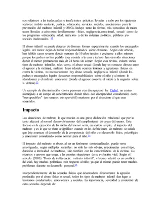 nos referimos a las inadecuadas o insuficientes prácticas llevadas a cabo por los siguientes
sectores: ámbito sanitario, justicia, educación, servicios sociales, asociaciones para la
prevención del maltrato infantil y ONGs. Incluye tanto las formas más conocidas de malos
tratos llevadas a cabo extra-familiarmente -físico, negligencia,emocional, sexual- como de
los programas -educación, salud, nutrición- y de los sistemas políticos, públicos y/o
sociales inadecuados. 12
El abuso infantil se puede detectar de diversas formas especialmente cuando los encargados
legales del menor dejan de tomar responsabilidades sobre el mismo. Según este artículo,
han habido casos severos donde menores de 10 años tienden a cocinarse a ellos mismos
porque los padres no han podido traer comida a la casa e incluso han ocurrido situaciones
donde el menor permanecen más de 24 horas sin comer. Según esta revista, existen varios
tipos de maltrato infantiles tales como, el abuso sexual (donde hay un contacto directo entre
el agresor y la víctima), maltrato físico (donde ocurren lesiones y agresiones físicas en
contra la víctima, no necesariamente hay abuso sexual), negligencia infantil (donde los
padres o encargados legales descartan responsabilidades sobre el niño y al mismo lo
abandonan) y el maltrato emocional (donde el agresor cosecha el miedo y la angustia sobre
la víctima).13
Un ejemplo de discriminación contra personas con discapacidad fue Cighid, un centro
asemejado a un campo de concentración donde niños con discapacidad considerados como
"irrecuperables" (en rumano: irecuperabili) murieron por el abandono al que eran
sometidos.
Impacto
Las situaciones de maltrato lo que revelan es una grave disfunción relacional que por lo
tanto afectará al normal desenvolvimiento del cumplimiento de tareas del menor. Este
fracaso en la ejecución de las metas del menor sería, en sentido amplio, el impacto del
maltrato y es lo que se viene a significar cuando en las definiciones de maltrato se señala
que éste amenaza el desarrollo de la competencia del niño o el desarrollo físico, psicológico
y emocional considerado como normal para el niño.14
El impacto del maltrato o abuso, al ser un fenómeno contextualizado, puede verse
amortiguado, según múltiples variables: no sólo las más obvias, relacionadas con el tipo,
duración o intensidad del maltrato, sino también con las características de la víctima, los
recursos y apoyos que tenga, y las propias situaciones de su evolución vital. Según el
artículo (2003). "Basta de indiferencia: maltrato infantil", el abuso infantil es un conflicto
del cual, hay muchas polémicas con respecto al niño; ya que el mismo puede tener muchos
problemas durante su desarrollo personal.15
Independientemente de las secuelas físicas que desencadena directamente la agresión
producida por el abuso físico o sexual, todos los tipos de maltrato infantil dan lugar a
trastornos conductuales, emocionales y sociales. La importancia, severidad y cronicidad de
estas secuelas depende de:
 