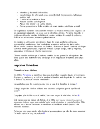  Intensidad y frecuencia del maltrato.
 Características del niño (edad, sexo, susceptibilidad, temperamento, habilidades
sociales, etc).
 El uso o no de la violencia física.
 Relación del niño con el agresor.
 Apoyo intra-familiar a la víctima infantil.
 Acceso y competencia de los servicios de ayuda médica, psicológica y social.
En los primeros momentos del desarrollo evolutivo se observan repercusiones negativas en
las capacidades relacionales de apego y en la autoestima del niño. Así como pesadillas y
problemas del sueño, cambios de hábitos de comida, pérdidas del control de esfínteres,
deficiencias psicomotoras, trastornos psicosomáticos.
En escolares y adolescentes encontramos: fugas del hogar, conductas autolesivas,
hiperactividad o aislamiento, bajo rendimiento académico, deficiencias intelectuales,
fracaso escolar, trastorno disociativo de identidad, delincuencia juvenil, consumo de drogas
y alcohol, miedo generalizado, depresión, rechazo al propio cuerpo, culpa y vergüenza,
agresividad, problemas de relación interpersonal.
Diversos estudios señalan que el maltrato continúa de una generación a la siguiente. De
forma que un niño maltratado tiene alto riesgo de ser perpetuador de maltrato en la etapa
adulta.
Aspectos históricos
Consideraciones bíblicas
En el libro Proverbios se identifican ideas que desarrollan conceptos ligados a los recursos
de crianza y enseñanza y se evidencia su clara inclinación hacia la práctica del maltrato con
la finalidad de producir cambios conductuales:
La necedad es parte del corazón juvenil, pero la vara de la disciplina lo corrige.16
El látigo es para los caballos, el freno para los asnos, y el garrote para la espalda del
necio.17
Los golpes y las heridas curan la maldad; los azotes purgan lo más íntimo del ser.18
Solá expresa que una mirada a la historia de la Biblia desvela que estos métodos por sí
mismos no hicieron nunca una sociedad mejor y más ajustada a la voluntad de Dios. Más
adelante, en el Nuevo Testamento se manifiesta un cambio de actitud respecto a las
relaciones humanas:
Así que en todo traten ustedes a los demás tal y como quieren que ellos los traten a ustedes.
De hecho esto es la ley y los profetas.19
 