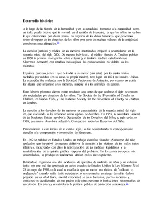 Desarrollo histórico
A lo largo de la historia de la humanidad y en la actualidad, tomando a la humanidad como
un todo, puede decirse que lo normal, en el sentido de frecuente, es que los niños no reciban
lo que entendemos por «buen trato». La mayoría de los datos históricos que poseemos
sobre el respeto de los derechos de los niños por parte de muchas culturas de la antigüedad
corroboran esta afirmación.20
La atención jurídica y médica de los menores maltratados empezó a desarrollarse en la
segunda mitad del siglo XIX. De manera individual, el médico francés A. Tardieu publicó
en 1860 la primera monografía sobre el tema y el también médico estadounidense
Silverman demostró con estudios radiológicos las consecuencias no visibles de los
maltratos.
El primer proceso judicial que defendió a un menor (una niña) por los malos tratos
recibidos por adultos (en su caso, su propia madre), tuvo lugar en 1874 en Estados Unidos.
La acusación fue realizada por la Sociedad Protectora de Animales, por cuanto no existía
ley alguna que amparase a los menores, aunque sí a los animales en general.
Estas labores pioneras dieron como resultado que antes de que acabase el siglo se creasen
dos sociedades pro derechos de los niños: The Society for the Preventión of Cruelty to
Children, en Nueva York, y The National Society for the Prevention of Cruelty to Children,
en Londres.
La atención a los derechos de los menores es característica de la segunda mitad del siglo
20, que es cuando se les reconoce como sujetos de derechos. En 1959, la Asamblea General
de las Naciones Unidas aprobó la Declaración de los Derechos del Niño; y, más tarde, en
1989, esa misma Asamblea adoptó la Convención sobre los Derechos del Niño.
Paralelamente a este interés en el estatus legal, se fue desarrollando la correspondiente
atención a la comprensión y prevención del fenómeno.
En 1962 se publicó en Estados Unidos un trabajo científico titulado «Síndrome del niño
apaleado» que incentivó de manera definitiva la atención a las víctimas de los malos tratos
infantiles, incluyendo con ellos la reformulación de las medidas legislativas y la
sensibilización de la opinión pública respecto del problema. En los países europeos más
desarrollados, se produjo un fenómenos similar en los años siguientes.
Habiéndose registrado una alta incidencia de querellas de maltrato de niños y un esfuerzo
único por este mal fue aprobada en varios estados de Estados Unidos la Ley Número 75 el
28 de mayo de 1980, en la cual se establecía que un menor era víctima de "maltrato o
negligencia" cuando sufría daño o perjuicio, o se encontraba en riesgo de sufrir daño o
perjuicio en su salud física, mental emocional, o en su bienestar, por las acciones y
omisiones no accidentales de sus padres o de otras personas o instituciones responsables de
su cuidado. En esta ley se estableció la política pública de protección a menores.21
 