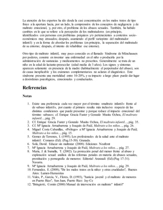 La atención de los expertos ha ido desde la casi concentración en los malos tratos de tipo
físico a la apertura hacia, por un lado, la comprensión de los conceptos de negligencia y de
maltrato emocional, y, por otro, el problema de los abusos sexuales. También, ha habido
cambios en lo que se refiere a la percepción de los maltratadores (en principio,
identificados con personas con problemas psíquicos y/o pertenecientes a contextos socio-
económicos muy atrasados; después, asumiendo el perfil variopinto del maltratador
infantil) y en la forma de abordar los problemas (en principio, la separación del maltratado
de su entorno; después, el intento de rehabilitar ese entorno).
Otro tipo de maltrato infantil, muy poco conocido es el llamado Síndrome de Münchausen
por poderes, consiste en inventar una enfermedad en el niño o producirla por la
administración de sustancias y medicamentos no prescritos. Generalmente se trata de un
niño en la edad de lactante-preescolar (edad media de 3 años). Los signos y síntomas
aparecen solamente en presencia de la madre (habitualmente el perpetrador del abuso), son
de causa inexplicable y los exámenes complementarios no aclaran el diagnóstico. Este
síndrome presenta una mortalidad entre 10-20%, y su impacto a largo plazo puede dar lugar
a desórdenes psicológicos, emocionales y conductuales.
Referencias
Notas
1. Existe una preferencia cada vez mayor por el término «maltrato infantil» frente al
de «abuso infantil», por cuanto el primero resulta más inclusivo respecto de las
distintas condiciones que puede presentar y porque reduce el impacto emocional del
término «abuso»; cf. Enrique Gracia Fuster y Gonzalo Musitu Ochoa, El maltrato
infantil..., pág. 29.
2. Cf. Enrique Gracia Fuster y Gonzalo Musitu Ochoa, El maltrato infantil..., pág. 35.
3. Cf. Mª Ignacia Arruabarrena y Joaquín de Paúl, Maltrato a los niños..., pág. 26.
4. Miguel Costa Cabanillas, «Prólogo» a Mª Ignacia Arruabarrena y Joaquín de Paúl,
Maltrato a los niños..., pág. 15.
5. Gomez de Terrenos, I. (1995). Los profesionales de la salud ante el maltrato
infantil: Comares (Ed). (Pag.15-50). Granada.
6. Solá, David. Educar sin maltratar (2008). Ediciones Noufront
7. Mª Ignacia Arruabarrena y Joaquín de Paúl, Maltrato a los niños..., pág. 27.
8. Maria, J. & Sumalla, T. (2002). La protección penal del menor frente al abuso y
explotación sexual: análisis de las reformas penales en materia de abusos sexuales,
prostitución y pornografía de menores: Editorial Aranzadi (Ed).(Pag 17-31).
Navarra.
9. Mª Ignacia Arruabarrena y Joaquín de Paúl, Maltrato a los niños..., pág. 29.
10. Fernandez, E. (2008), "De los malos tratos en la niñez y otras crueldades", Buenos
Aires: Lumen-Humanitas
11. Vales, P., García, V., Flores, D. (1993), "Justicia juvenil y el maltrato de menores
en Puerto Rico", San Juan, Puerto Rico: Jay-Ce
12. "Bringiotti, Comín (2000) Manual de intervención en maltrato" infantil"
 
