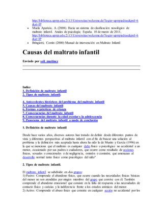 http://biblioteca.uprrp.edu:2113/Universitas/welcome.do?login=uprrpiedras&prd=6
&at=IP
 Muela Aparicio, A. (2008). Hacia un sistema de clasificación nosológico de
maltrato infantil. Anales de psicología; España. 10 de marzo de 2011,
http://biblioteca.uprrp.edu:2113/Universitas/welcome.do?login=uprrpiedras&prd=6
&at=IP
 Bringiotti, Comín (2000) Manual de intervención en Maltrato Infantil
Causas del maltrato infantil
Enviado por soli_martinez
Indice
1. Definición de maltrato infantil
2. Tipos de maltrato infantil.
4. Antecedentes históricos del problema del maltrato infantil
5. Causas del maltrato infantil
6. Formas o prácticas de crianza
7. Consecuencias del maltrato infantil
8. Consecuencias durante la edad escolar y la adolescencia
9. Panorama del maltrato infantil a modo de conclusión
1. Definición de maltrato infantil
Desde hace varios años, diversos autores han tratado de definir desde diferentes puntos de
vista y diferentes perspectivas al maltrato infantil con el fin de buscar una solución al
problema y la definición más aceptada hasta ahora ha sido la de Musito y García (1996) en
la que se menciona que el maltrato es cualquier daño físico o psicológico no accidental a un
menor, ocasionado por sus padres o cuidadores, que ocurre como resultado de acciones
físicas, sexuales o emocionales o de negligencia, omisión o comisión, que amenazan al
desarrollo normal tanto físico como psicológico del niño"
2. Tipos de maltrato infantil.
El maltrato infantil se subdivide en dos grupos:
1) Pasivo: Comprende el abandono físico, que ocurre cuando las necesidades físicas básicas
del menor no son atendidas por ningún miembro del grupo que convive con él. También
comprende el abandono emocional que consiste en la falta de respuesta a las necesidades de
contacto físico y caricias y la indiferencia frente a los estados anímicos del menor.
2) Activo: Comprende el abuso físico que consiste en cualquier acción no accidental por los
 