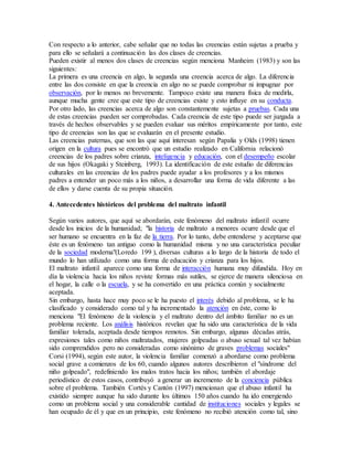 Con respecto a lo anterior, cabe señalar que no todas las creencias están sujetas a prueba y
para ello se señalará a continuación las dos clases de creencias.
Pueden existir al menos dos clases de creencias según menciona Manheim (1983) y son las
siguientes:
La primera es una creencia en algo, la segunda una creencia acerca de algo. La diferencia
entre las dos consiste en que la creencia en algo no se puede comprobar ni impugnar por
observación, por lo menos no brevemente. Tampoco existe una manera física de medirla,
aunque mucha gente cree que este tipo de creencias existe y esto influye en su conducta.
Por otro lado, las creencias acerca de algo son constantemente sujetas a pruebas. Cada una
de estas creencias pueden ser comprobadas. Cada creencia de este tipo puede ser juzgada a
través de hechos observables y se pueden evaluar sus méritos empíricamente por tanto, este
tipo de creencias son las que se evaluarán en el presente estudio.
Las creencias paternas, que son las que aquí interesan según Papalia y Olds (1998) tienen
origen en la cultura pues se encontró que un estudio realizado en California relacionó
creencias de los padres sobre crianza, inteligencia y educación, con el desempeño escolar
de sus hijos (Okagaki y Steinberg, 1993). La identificación de este estudio de diferencias
culturales en las creencias de los padres puede ayudar a los profesores y a los mismos
padres a entender un poco más a los niños, a desarrollar una forma de vida diferente a las
de ellos y darse cuenta de su propia situación.
4. Antecedentes históricos del problema del maltrato infantil
Según varios autores, que aquí se abordarán, este fenómeno del maltrato infantil ocurre
desde los inicios de la humanidad; "la historia de maltrato a menores ocurre desde que el
ser humano se encuentra en la faz de la tierra. Por lo tanto, debe entenderse y aceptarse que
éste es un fenómeno tan antiguo como la humanidad misma y no una característica peculiar
de la sociedad moderna"(Loredo 199 ), diversas culturas a lo largo de la historia de todo el
mundo lo han utilizado como una forma de educación y crianza para los hijos.
El maltrato infantil aparece como una forma de interacción humana muy difundida. Hoy en
día la violencia hacia los niños reviste formas más sutiles, se ejerce de manera silenciosa en
el hogar, la calle o la escuela, y se ha convertido en una práctica común y socialmente
aceptada.
Sin embargo, hasta hace muy poco se le ha puesto el interés debido al problema, se le ha
clasificado y considerado como tal y ha incrementado la atención en éste, como lo
menciona "El fenómeno de la violencia y el maltrato dentro del ámbito familiar no es un
problema reciente. Los análisis históricos revelan que ha sido una característica de la vida
familiar tolerada, aceptada desde tiempos remotos. Sin embargo, algunas décadas atrás,
expresiones tales como niños maltratados, mujeres golpeadas o abuso sexual tal vez habían
sido comprendidos pero no consideradas como sinónimo de graves problemas sociales"
Corsi (1994), según este autor, la violencia familiar comenzó a abordarse como problema
social grave a comienzos de los 60, cuando algunos autores describieron el "síndrome del
niño golpeado", redefiniendo los malos tratos hacia los niños; también el abordaje
periodístico de estos casos, contribuyó a generar un incremento de la conciencia pública
sobre el problema. También Cortés y Cantón (1997) mencionan que el abuso infantil ha
existido siempre aunque ha sido durante los últimos 150 años cuando ha ido emergiendo
como un problema social y una considerable cantidad de instituciones sociales y legales se
han ocupado de él y que en un principio, este fenómeno no recibió atención como tal, sino
 