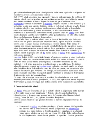 que dentro del esfuerzo por acabar con el problema de los niños vagabundos e indigentes se
encontraron diversos casos de maltrato infantil.
Berk (1999) señala un aspecto muy importante y decisivo en la aceptación del problema del
maltrato infantil como tal y señala que este problema es tan viejo como la historia humana,
pero solo recientemente ha habido aceptación amplia de que el problema existe,
investigación centrada en entenderlo, y programas dirigidos a ayudar al niño maltratado y a
las familias y quizá este aumento de interés público y profesional es debido al hecho de que
el maltrato infantil es muy común en grandes naciones industrializadas o desarrolladas
como las no desarrolladas y en vías de desarrollo, es decir que la incidencia de este
problema se ha incrementado tanto mundialmente que se ha salido del control social. Esto
resaltó claramente cuando Marcovich(1981) señaló que cada minuto un niño sufría maltrato
físico o verbal por parte de alguno de sus padres.
Por otro lado, "tanto el maltrato infantil como la violencia intrafamiliar son fenómenos
sociales que han gozado de aceptación en nuestra cultura, a pesar de que en los últimos
tiempos estas conductas han sido condenadas por constituir algunas de las formas de
violencia más comunes penetrantes en nuestra sociedad todavía miles de niños y mujeres
sufren de manera permanente actos de maltrato físico, psicológico y sexual en su propio
hogar. Hasta ahora ha habido una separación histórica entre la violencia doméstica y el
maltrato infantil, la primera salió a la luz pública debido al trabajo de las organizaciones de
protección a las mujeres".
La revista Boletín (1996) en el artículo llamado el castigo corporal en la niñez: ¿endemia o
epidemia?, afirma que los años sesenta marcan un hito en la historia referente a la violencia
contra los niños, ya que durante este ese periodo se describió el síndrome del niño
maltratado y se le acuño este nombre y desde entonces se han multiplicado los trabajos
sobre el tema pero a pesar de las investigaciones realizadas, aún queda mucho por aclarar
sobre la epidemiología de la violencia contra los niños, sus causas y sus mecanismos y las
medidas más eficaces para prevenirla. Sin embargo, los conocimientos acumulados hasta
ahora constituyen suficientes bases para la acción y justifican la formulación de programas
de intervención sobre las bases científicas.
Por tanto, cabe aclarar que este tema en la actualidad ha cobrado interés pero no el
necesario para actuar de manera participativa, es decir, para implementar nuevos programas
de prevención y ayuda psicológica para padres así como poner en marcha los ya existentes.
5. Causas del maltrato infantil
Las fuentes revisadas concuerdan en que el maltrato infantil es un problema multi factorial,
es decir multi causal y multi disciplinario y de todos ellos, los que aborda el tema
exhaustivamente y de manera más acertada son el II Congreso sobre Maltrato Infantil
(1998) y Cantón y Cortés (1997) quienes determinan lo siguiente.
Entre las causas principales que generan el maltrato a menores, se pueden mencionar las
siguientes:
a. Personalidad o modelo psiquiátrico/psicológico (Cantón y Cortés, 1997) postulaba
una relación entre el abuso/abandono infantil y la presencia de enfermedades
mentales o de algún síndrome o desorden psicológico específico, en la actualidad
varios autores admiten que solo entre un 10 y un 15% de los de los padres abusivos
ha sido diagnosticado con un síntoma psiquiátrico específico. Estudios que se han
 