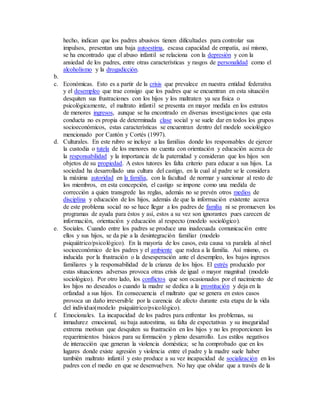 hecho, indican que los padres abusivos tienen dificultades para controlar sus
impulsos, presentan una baja autoestima, escasa capacidad de empatía, así mismo,
se ha encontrado que el abuso infantil se relaciona con la depresión y con la
ansiedad de los padres, entre otras características y rasgos de personalidad como el
alcoholismo y la drogadicción.
b.
c. Económicas. Esto es a partir de la crisis que prevalece en nuestra entidad federativa
y el desempleo que trae consigo que los padres que se encuentran en esta situación
desquiten sus frustraciones con los hijos y los maltraten ya sea física o
psicológicamente, el maltrato infantil se presenta en mayor medida en los estratos
de menores ingresos, aunque se ha encontrado en diversas investigaciones que esta
conducta no es propia de determinada clase social y se suele dar en todos los grupos
socioeconómicos, estas características se encuentran dentro del modelo sociológico
mencionado por Cantón y Cortés (1997).
d. Culturales. En este rubro se incluye a las familias donde los responsables de ejercer
la custodia o tutela de los menores no cuenta con orientación y educación acerca de
la responsabilidad y la importancia de la paternidad y consideran que los hijos son
objetos de su propiedad. A estos tutores les falta criterio para educar a sus hijos. La
sociedad ha desarrollado una cultura del castigo, en la cual al padre se le considera
la máxima autoridad en la familia, con la facultad de normar y sancionar al resto de
los miembros, en esta concepción, el castigo se impone como una medida de
corrección a quien transgrede las reglas, además no se prevén otros medios de
disciplina y educación de los hijos, además de que la información existente acerca
de este problema social no se hace llegar a los padres de familia ni se promueven los
programas de ayuda para éstos y así, estos a su vez son ignorantes pues carecen de
información, orientación y educación al respecto (modelo sociológico).
e. Sociales. Cuando entre los padres se produce una inadecuada comunicación entre
ellos y sus hijos, se da pie a la desintegración familiar (modelo
psiquiátrico/psicológico). En la mayoría de los casos, esta causa va paralela al nivel
socioeconómico de los padres y el ambiente que rodea a la familia. Así mismo, es
inducida por la frustración o la desesperación ante el desempleo, los bajos ingresos
familiares y la responsabilidad de la crianza de los hijos. El estrés producido por
estas situaciones adversas provoca otras crisis de igual o mayor magnitud (modelo
sociológico). Por otro lado, los conflictos que son ocasionados por el nacimiento de
los hijos no deseados o cuando la madre se dedica a la prostitución y deja en la
orfandad a sus hijos. En consecuencia el maltrato que se genera en estos casos
provoca un daño irreversible por la carencia de afecto durante esta etapa de la vida
del individuo(modelo psiquiátrico/psicológico).
f. Emocionales. La incapacidad de los padres para enfrentar los problemas, su
inmadurez emocional, su baja autoestima, su falta de expectativas y su inseguridad
extrema motivan que desquiten su frustración en los hijos y no les proporcionen los
requerimientos básicos para su formación y pleno desarrollo. Los estilos negativos
de interacción que generan la violencia doméstica; se ha comprobado que en los
lugares donde existe agresión y violencia entre el padre y la madre suele haber
también maltrato infantil y esto produce a su vez incapacidad de socialización en los
padres con el medio en que se desenvuelven. No hay que olvidar que a través de la
 