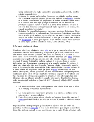 familia se transmiten las reglas y costumbres establecidas por la sociedad (modelo
psiquiátrico/psicológico).
g. La historia del maltrato de los padres. De acuerdo con múltiples estudios, es muy
alto el promedio de padres agresores que sufrieron maltrato en su infancia. Además,
en la mayoría de estos casos, los progenitores no reciben instrucción alguna acerca
de la forma de tratar a sus hijos y aunque la recibieran, sin una intervención
psicológica adecuada caerían de nuevo en la misma forma de tratar a sus hijos; a
esto se le llama transmisión intergeneracional, malas experiencias en la niñez, etc.
(modelo psiquiátrico/psicológico).
h. Biológicas. Se trata del daño causado a los menores que tienen limitaciones físicas,
trastornos neurológicos o malformaciones. Por sus mismas limitaciones, estos niños
son rechazados por la sociedad y por consiguiente sus padres o tutores los relegan o
aceptan con lástima. En estas circunstancias, el daño que se ocasiona a los menores
con discapacidad es mayor, pues agrede a un ser indefenso que no puede responder
en forma alguna (modelo centrado en el niño, Cortés y Cantón, 1997).
6. Formas o prácticas de crianza
El maltrato infantil está relacionado con el valor social que se otorga a los niños, las
expectativas culturales de su desarrollo y la importancia que se da al cuidado de los niños
en la familia o en la sociedad (Saucedo, 1995 citado en González, R.V. y Araiza, G.C.
1998) y esto a su vez se relaciona con las pautas o formas de crianza y los mitos, creencias
y actitudes que los padres albergan en éstas, entre ellas están las creencias acerca de la
necesidad de inculcar la disciplina mediante medidas de corrección físicas o verbales
inadecuadas, pues desde tiempos inmemorables se ha aplicado la cultura del castigo y el
miedo para educar a los hijos y así desarrollar "hombres cabales y de provecho, también
existe la idea de que los hijos son propiedad de los padres. Gracias a este mito que data de
la época romana, los progenitores creen que gozan de poder absoluto sobre sus hijos.
Papalia y Olds (1998), señalan que cuando los niños son conscientes de su propia persona,
su educación puede ser un reto desconcertante y complejo; los padres de hoy educan a sus
hijos repitiendo los patrones que sus padres les aplicaron y otros adoptan prácticas muy
diferentes a las que utilizaron con ellos y para ello, estos autores describen tres clases de
estilos de paternidad basándose en Baumrind, (1971); Baumrind y Black, (1967) y son los
siguientes:
a. Los padres autoritarios cuyos valores primarios en la crianza de sus hijos se basan
en el control y la obediencia incuestionables.
b.
c. Los padres permisivos cuyos valores primarios en la crianza de sus hijos son la
autoexpresión y la autorregulación.
d. Padres democráticos cuyos valores primarios en la crianza de sus hijos mezclan el
respeto por la individualidad del niño con un deseo de transmitir valores sociales en
él.
Según Baumrind, citado por Papalia y Olds (1998) el mejor de estos tres estilos de
paternidad, en niños de preescolar es el de padres democráticos pues dirigen las actividades
de sus hijos en forma racional, prestan atención antes que al miedo del niño al castigo o a la
 