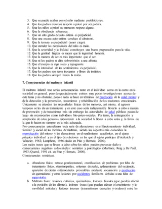3. Que se puede acabar con el odio mediante prohibiciones.
4. Que los padres merecen respeto a priori por ser padres.
5. Que los niños a priori no merecen respeto alguno.
6. Que la obediencia robustece.
7. Que un alto grado de auto estima es perjudicial.
8. Que una escasa auto estima conduce al altruismo.
9. Que la ternura es perjudicial (amor ciego).
10. Que atender las necesidades del niño es malo.
11. Que la severidad y la frialdad constituyen una buena preparación para la vida.
12. Que la gratitud fingida es mejor que la ingratitud honesta.
13. Que la manera de ser es más importante que el ser.
14. Que ni los padres ni dios sobrevivirán a una afrenta.
15. Que el cuerpo es algo sucio y repugnante.
16. Que la intensidad de los sentimientos es perjudicial.
17. Que los padres son seres inocentes y libres de instintos.
18. Que los padres siempre tienen la razón.
7. Consecuencias del maltrato infantil
El maltrato infantil trae serias consecuencias tanto en el individuo como en la como en la
sociedad en general, pero desgraciadamente existen muy pocas investigaciones acerca de
este tema y no obstante, poco o nada se hace en términos de promoción de la salud mental y
de la detección y la prevención, tratamiento y rehabilitación de los trastornos emocionales.
Únicamente se atienden las necesidades físicas de los menores, así mismo, al agresor
tampoco se les da un tratamiento y en este caso sería indispensable llevarlo a cabo a manera
de prevención y de tratamiento más sin embargo las autoridades de salud públicas pasan de
largo sin reconocerlos como individuos bio-psico-sociales. Por tanto, la reintegración y
adaptación de estas personas nuevamente a la sociedad la llevan a cabo solos y, la forma en
la que lo hacen no siempre es la más adecuada.
Por consecuencias entendemos toda serie de alteraciones en el funcionamiento individual,
familiar y social de las víctimas de maltrato, siendo los aspectos más conocidos la
reproducción del mismo y las alteraciones en el rendimiento académico, en el ajuste
psíquico individual y en el tipo de relaciones en las que el sujeto participa (Friederich y
Wheeler, 1982; Lamphear, 1986 citado en Pino y Herruzo, 2000).
Los malos tratos que se llevan a cabo sobre los niños pueden provocar daño o
consecuencias negativas a dos niveles: somático y psicológico (Martínez, Roig y De Paúl,
1993; Querol, 1991 cit. en Pino y Herruzo, 2000).
Consecuencias somáticas.
a. Abandono físico: retraso pondoestatural, cronificación de problemas por falta de
tratamiento físico, vitaminopatías, eritemas de pañal, aplanamiento del occipucio,
aparición de ciertas enfermedades prevenibles mediante vacunación y producción
de quemaduras y otras lesiones por accidentes familiares debidas a una falta de
supervisión.
b. Maltrato físico: lesiones cutáneas, quemaduras, lesiones bucales (que pueden afectar
a la posición de los dientes), lesiones óseas (que pueden afectar el crecimiento y la
movilidad articular), lesiones internas (traumatismos craneales y oculares) entre las
 