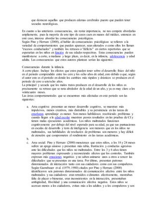 que destacan aquellas que producen edemas cerebrales puesto que pueden tener
secuelas neurológicas.
En cuanto a las anteriores consecuencias, sin restar importancia, no nos compete abordarlas
ampliamente, pues la mayoría de este tipo de casos caen en manos del médico, entonces en
este caso, interesa abordar las consecuencias psicológicas.
Según Pino y Herruzo (2000), al hablar de consecuencias psicológicas se refieren a la
variedad de comportamientos que pueden aparecer, sean alterados o como ellos los llaman
"excesos conductuales" y también los retrasos o "déficits" en ciertos repertorios que se
esperarían en los niños en función de sus edades respectivas. Estas consecuencias pueden
manifestarse a corto, a mediano y largo plazo, es decir, en la infancia, adolescencia y edad
adulta. Las consecuencias que estos autores plantean serían las siguientes:
Consecuencias durante la infancia.
A corto plazo: Incluye los efectos que estos pueden tener sobre el desarrollo físico del niño
en el periodo comprendido entre los cero y los ocho años de edad, esto debido a que, según
el autor este es el periodo en donde los cambios más rápidos y drásticos se producen en el
periodo de cero a seis/ocho años.
La principal y secuela que los malos tratos producen en el desarrollo de los niños es
precisamente su retraso que se nota alrededor de la edad de un año, y ya es muy claro a los
veinticuatro meses.
Las áreas comportamentales que se encuentran más afectadas en este periodo son las
siguientes:
a. Area cognitiva: presentan un menor desarrollo cognitivo, se muestran más
impulsivos, menos creativos, más distraibles y su persistencia en las tareas de
enseñanza aprendizaje es menor. Son menos habilidosos resolviendo problemas y
cuando llegan a la edad escolar muestran peores resultados en las pruebas de CI y
tienen malas ejecuciones académicas. Los niños maltratados funcionan
cognitivamente por debajo del nivel esperado para su edad, ya que sus puntuaciones
en escalas de desarrollo y tests de inteligencia son menores que en los niños no
maltratados, sus habilidades de resolución de problemas son menores y hay déficit
de atención que comprometen el rendimiento en las tareas académicas.
b.
c. Area social: Pino y Herruzo (2000) mencionan que estos niños, a los 18 y 24 meses
sufren un apego ansioso y presentan más rabia, frustración y conductas agresivas
ante las dificultades que los niños no maltratados. Entre los 3 y 6 años tienen
mayores problemas expresando y reconociendo afectos que los controles. También
expresan más emociones negativas y no saben animarse unos a otros a vencer las
dificultades que se presentan en una tarea. Por último, presentan patrones
distorsionados de interacción tanto con sus cuidadores como con sus compañeros.
Según Gaensbauer et al. (1979; 1980) citados por Pino y Herruzo (2000)
identificaron seis patrones distorsionados de comunicación afectiva entre los niños
maltratados y sus cuidadores: eran retraídos o distantes afectivamente, mostraban
falta de placer o bienestar, eran inconsistentes en la interacción, presentaban
ambigüedad, frivolidad y una comunicación afectiva negativa. Estos niños se
acercan menos a los cuidadores, evitan más a los adultos y a los compañeros y son
 