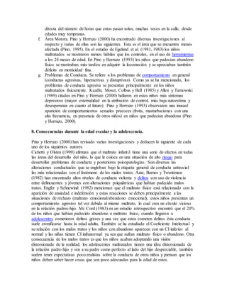 directa del número de horas que estos pasan solos, muchas veces en la calle, desde
edades muy tempranas.
f. Área Motora. Pino y Herruzo (2000) ha encontrado diversas investigaciones al
respecto y varias de ellas son las siguientes. Esta es el área que se encuentra menos
afectada (Pino, 1995). En el estudio de Egeland et al. (1981, 1983) los niños
maltratados se mostraron menos hábiles que los controles, en el uso de herramientas
a los 24 meses de edad. En Pino y Herruzo (1993) los niños que padecían abandono
físico se mostraban más tardíos en adquirir la locomoción y se apreciaban también
déficits en motricidad fina.
g. Problemas de Conducta. Se refiere a los problemas de comportamiento en general
(conductas agresivas, hiperactivas y disruptivas). Como ya se ha mencionado, los
problemas de conducta agresiva se presentan principalmente en los niños
maltratados físicamente. Kazdin, Moser, Colbus y Bell (1985) y Allen y Tarnowski
(1989) citados en Pino y Herruzo (2000) hallaron en estos niños más síntomas
depresivos (mayor externalidad en la atribución de control, más baja autoestima y
desesperanza en cuanto al futuro). Pino y Herruzo (1993) observaron una inusual
aparición de comportamientos sexuales precoces (frotis, masturbaciones con una
alta frecuencia, en presencia de otros niños) en niños que padecían abandono (Pino
y Herruzo, 2000).
8. Consecuencias durante la edad escolar y la adolescencia.
Pino y Herruzo (2000) han revisado varias investigaciones y deducen lo siguiente de cada
uno de los siquientes autores.
Cichetti y Olsten (1990) afirman que el maltrato infantil tiene una serie de efectos en todas
las áreas del desarrollo del niño, lo que le coloca en una situación de alto riesgo para
desarrollar problemas de conducta y posteriores psicopatologías. Son diversas las
alteraciones conductuales que se engloban bajo la etiqueta general de conducta antisocial
las más relacionadas con el fenómeno de los malos tratos. Azar, Barnes y Twentiman
(1982) han encontrado altos niveles de conducta violenta y delitos con uso de violencia
entre delincuentes y jóvenes con alteraciones psiquiátricas que habían padecido malos
tratos. Engfer y Schnewind (1982) mencionan que el maltrato físico está relacionado con la
aparición de ansiedad e indefensión y estas reacciones se deben principalmente a las
situaciones de rechazo (maltrato emocional/abandono emocional), estos niños presentan un
comportamiento agresivo tal vez debido al mismo maltrato, lo cual crea un círculo vicioso
en la relación padres-hijo. Mc Cord (1983) en un estudio retrospectivo encontró que el 20%
de los niños que habían padecido abandono o maltrato físico, cuando llegaron a
adolescentes cometieron delitos graves y una vez que estos cometen delitos ésta conducta
suele cronificarse hasta la edad adulta. También se ha estudiado el Coeficiente Intelectual y
su relación con los malos tratos y los niños con abandono aparecen con un CI inferior al
normal y las niñas tienen CI infranormal ya sea que sufran maltrato físico o abandono. Otra
consecuencia de los malos tratos es que los niños acaban adoptando una visión
distorsionada de la realidad, los adolescentes maltratados tienen una idea distorsionada de
la relación padre-hijo y ven a su padre como perfecto al lado del hijo despreciable, también
suelen tener expectativas poco realistas sobre la conducta de otros niños y piensan que los
niños deben saber hacer cosas que son poco adecuadas para la edad de estos.
 