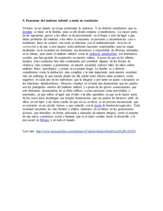 9. Panorama del maltrato infantil a modo de conclusión
Vivimos en un mundo en el que predomina la violencia. Y no debería extrañarnos que su
dominio se inicie en la familia, pues es ahí donde empieza a manifestarse. La mayor parte
de las agresiones graves a los niños se da precisamente en el hogar y esto da lugar a que
dicho problema del maltrato a los niños se encuentre en personas y circunstancias casi o
totalmente fuera de control, este tema se relaciona con el malinterpretado derecho de
corrección y de una u otra manera todos debemos hacernos responsables para no seguir
incubando en la sociedad ese fenómeno tan desastroso y responsable de diversas anomalías
en la misma; pues tanto el maltrato infantil como la violencia intrafamiliar son fenómenos
sociales que han gozado de aceptación en nuestra cultura. A pesar de que en los últimos
tiempos estas conductas han sido condenadas por constituir algunas de las formas de
violencia más comunes y penetrantes en nuestra sociedad, todavía miles de niños sufren
maltrato físico, psicológico y sexual en su propio hogar. La familia es y debería
considerarse como la institución más compleja y la más importante para nuestra sociedad,
más sin embargo lo que sucede dentro de ella puede tener efectos tanto positivos como
negativos en cada uno de los individuos que la integran y por tanto un ajuste o desajuste en
las relaciones intrafamiliares. Diversos estudios en el tema han demostrado que los padres
son los principales autores del maltrato infantil y a pesar de las graves consecuencias que
este fenómeno desencadena no se debe calificar a estas personas como pervertidas o
anormales, ya que sufren al igual que el niño o la niña agredidos ya que en la mayor parte
de los casos éstos desahogan sus propias frustraciones que sus padres les hicieron sufrir de
niños en sus hijos y sin darse cuenta de que así es, es decir, es un proceso inconsciente que
se convierte en un círculo vicioso y que coincide con la teoría de frustración-agresión. Toda
sociedad encuentra los más hondos y sólidos cimientos de su futuro en las generaciones
jóvenes, que instruidas en forma adecuada y educadas de manera integral, serán el sustento
de una nueva conciencia social y humana que es el único camino hacia el desarrollo y la
paz social en México y en todo el mundo.
Leer más: http://www.monografias.com/trabajos10/malin/malin.shtml#ixzz3FgWsTnYD
 