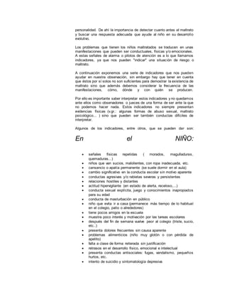 personalidad. De ahí la importancia de detectar cuanto antes el maltrato
y buscar una respuesta adecuada que ayude al niño en su desarrollo
evolutivo.
Los problemas que tienen los niños maltratados se traducen en unas
manifestaciones que pueden ser conductuales, físicas y/o emocionales.
A estas señales de alarma o pilotos de atención es a lo que llamamos
indicadores, ya que nos pueden "indicar" una situación de riesgo o
maltrato.
A continuación exponemos una serie de indicadores que nos pueden
ayudar en nuestra observación, sin embargo hay que tener en cuenta
que éstos por sí solos no son suficientes para demostrar la existencia de
maltrato sino que además debemos considerar la frecuencia de las
manifestaciones, cómo, dónde y con quién se producen.
Por ello es importante saber interpretar estos indicadores y no quedarnos
ante ellos como observadores o jueces de una forma de ser ante la que
no podemos hacer nada. Estos indicadores no siempre presentan
evidencias físicas (v.gr.: algunas formas de abuso sexual, maltrato
psicológico... ) sino que pueden ser también conductas difíciles de
interpretar.
Algunos de los indicadores, entre otros, que se pueden dar son:
En el NIÑO:
 señales físicas repetidas ( morados, magulladuras,
quemaduras...)
 niños que van sucios, malolientes, con ropa inadecuada, etc.
 cansancio o apatía permanente (se suele dormir en el aula)
 cambio significativo en la conducta escolar sin motivo aparente
 conductas agresivas y/o rabietas severas y persistentes
 relaciones hostiles y distantes
 actitud hipervigilante (en estado de alerta, receloso,...)
 conducta sexual explícita, juego y conocimientos inapropiados
para su edad
 conducta de masturbación en público
 niño que evita ir a casa (permanece más tiempo de lo habitual
en el colegio, patio o alrededores)
 tiene pocos amigos en la escuela
 muestra poco interés y motivación por las tareas escolares
 después del fin de semana vuelve peor al colegio (triste, sucio,
etc..)
 presenta dolores frecuentes sin causa aparente
 problemas alimenticios (niño muy glotón o con pérdida de
apetito)
 falta a clase de forma reiterada sin justificación
 retrasos en el desarrollo físico, emocional e intelectual
 presenta conductas antisociales: fugas, vandalismo, pequeños
hurtos, etc.
 intento de suicidio y sintomatología depresiva
 