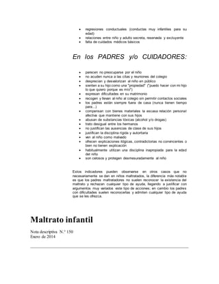  regresiones conductuales (conductas muy infantiles para su
edad)
 relaciones entre niño y adulto secreta, reservada y excluyente
 falta de cuidados médicos básicos
En los PADRES y/o CUIDADORES:
 parecen no preocuparse por el niño
 no acuden nunca a las citas y reuniones del colegio
 desprecian y desvalorizan al niño en público
 sienten a su hijo como una "propiedad" ("puedo hacer con mi hijo
lo que quiero porque es mío")
 expresan dificultades en su matrimonio
 recogen y llevan al niño al colegio sin permitir contactos sociales
 los padres están siempre fuera de casa (nunca tienen tiempo
para...)
 compensan con bienes materiales la escasa relación personal
afectiva que mantiene con sus hijos
 abusan de substancias tóxicas (alcohol y/o drogas)
 trato desigual entre los hermanos
 no justifican las ausencias de clase de sus hijos
 justifican la disciplina rígida y autoritaria
 ven al niño como malvado
 ofrecen explicaciones ilógicas, contradictorias no convincentes o
bien no tienen explicación
 habitualmente utilizan una disciplina inapropiada para la edad
del niño
 son celosos y protegen desmesuradamente al niño
Estos indicadores pueden observarse en otros casos que no
necesariamente se dan en niños maltratados, la diferencia más notable
es que los padres maltratadores no suelen reconocer la existencia del
maltrato y rechazan cualquier tipo de ayuda, llegando a justificar con
argumentos muy variados este tipo de acciones; en cambio los padres
con dificultades suelen reconocerlas y admiten cualquier tipo de ayuda
que se les ofrezca.
Maltrato infantil
Nota descriptiva N.° 150
Enero de 2014
 