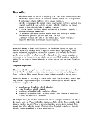 Datos y cifras
 Aproximadamente un 20% de las mujeres y un 5 a 10% de los hombres manifiestan
haber sufrido abusos sexuales en la infancia, mientras que un 23% de las personas
de ambos sexos refieren maltratos físicos cuando eran niños.
 Entre las consecuencias del maltrato infantil se encuentran problemas de salud física
y mental para toda la vida, y efectos sociales y laborales negativos que pueden
retrasar el desarrollo económico y social de los países.
 Es posible prevenir el maltrato infantil antes de que se produzca, y para ello es
necesario un enfoque multisectorial.
 Los programas preventivos eficaces prestan apoyo a los padres y les aportan
conocimientos y técnicas positivas para criar a sus hijos.
 La atención continua a los niños y a las familias puede reducir el riesgo de
repetición del maltrato y minimizar sus consecuencias.
El maltrato infantil se define como los abusos y la desatención de que son objeto los
menores de 18 años, e incluye todos los tipos de maltrato físico o psicológico, abuso
sexual, desatención, negligencia y explotación comercial o de otro tipo que causen o
puedan causar un daño a la salud, desarrollo o dignidad del niño, o poner en peligro su
supervivencia, en el contexto de una relación de responsabilidad, confianza o poder. La
exposición a la violencia de pareja también se incluye a veces entre las formas de maltrato
infantil.
Magnitud del problema
El maltrato infantil es un problema mundial con graves consecuencias que pueden durar
toda la vida. A pesar de las encuestas nacionales recientes en varios países de ingresos
bajos y medianos, faltan todavía datos acerca de la situación actual en muchos países.
El maltrato infantil es complejo y su estudio resulta difícil. Las estimaciones actuales son
muy variables, dependiendo del país y del método de investigación utilizado. Dichas
estimaciones dependen de:
 las definiciones de maltrato infantil utilizadas;
 el tipo de maltrato infantil estudiado;
 la cobertura y la calidad de las estadísticas oficiales;
 la cobertura y la calidad de las encuestas basadas en los informes de las propias
víctimas, los padres o los cuidadores.
De cualquier modo, los estudios internacionales revelan que aproximadamente un 20% de
las mujeres y un 5 a 10% de los hombres manifiestan haber sufrido abusos sexuales en la
infancia, mientras que un 23% de las personas de ambos sexos refieren maltratos físicos
cuando eran niños. Además, muchos niños son objeto de maltrato psicológico (también
llamado maltrato emocional) y víctimas de desatención.
 