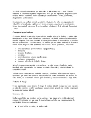 Se calcula que cada año mueren por homicidio 34 000 menores de 15 años. Esta cifra
subestima la verdadera magnitud del problema, dado que una importante proporción de las
muertes debidas al maltrato infantil se atribuyen erróneamente a caídas, quemaduras,
ahogamientos y otras causas.
En situaciones de conflicto armado y entre los refugiados, las niñas son especialmente
vulnerables a la violencia, explotación y abusos sexuales por parte de los combatientes,
fuerzas de seguridad, miembros de su comunidad, trabajadores de la asistencia humanitaria
y otros.
Consecuencias del maltrato
El maltrato infantil es una causa de sufrimiento para los niños y las familias, y puede tener
consecuencias a largo plazo. El maltrato causa estrés y se asocia a trastornos del desarrollo
cerebral temprano. Los casos extremos de estrés pueden alterar el desarrollo de los sistemas
nervioso e inmunitario. En consecuencia, los adultos que han sufrido maltrato en la infancia
corren mayor riesgo de sufrir problemas conductuales, físicos y mentales, tales como:
 actos de violencia (como víctimas o perpetradores);
 depresión;
 consumo de tabaco;
 obesidad;
 comportamientos sexuales de alto riesgo;
 embarazos no deseados;
 consumo indebido de alcohol y drogas.
A través de estas consecuencias en la conducta y la salud mental, el maltrato puede
contribuir a las enfermedades del corazón, al cáncer, al suicidio y a las infecciones de
transmisión sexual.
Más allá de sus consecuencias sanitarias y sociales, el maltrato infantil tiene un impacto
económico que abarca los costos de la hospitalización, de los tratamientos por motivos de
salud mental, de los servicios sociales para la infancia y los costos sanitarios a largo plazo.
Factores de riesgo
Se han identificado varios factores de riesgo de maltrato infantil. Aunque no están presentes
en todos los contextos sociales y culturales, dan una visión general que permite comprender
las causas del maltrato infantil.
Factores del niño
No hay que olvidar que los niños son las víctimas y que nunca se les podrá culpar del
maltrato. No obstante, hay una serie de características del niño que pueden aumentar la
probabilidad de que sea maltratado:
 la edad inferior a 4 años y la adolescencia;
 