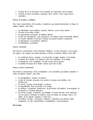  el hecho de no ser deseados o de no cumplir las expectativas de los padres;
 el hecho de tener necesidades especiales, llorar mucho o tener rasgos físicos
anormales.
Factores de los padres o cuidadores
Hay varias características de los padres o cuidadores que pueden incrementar el riesgo de
maltrato infantil, entre ellas:
 las dificultades para establecer vínculos afectivos con el recién nacido;
 el hecho de no cuidar al niño;
 los antecedentes personales de maltrato infantil;
 la falta de conocimientos o las expectativas no realistas sobre el desarrollo infantil;
 el consumo indebido de alcohol o drogas, en especial durante la gestación;
 la participación en actividades delictivas;
 las dificultades económicas.
Factores relacionales
Hay diversas características de las relaciones familiares o de las relaciones con la pareja,
los amigos y los colegas que pueden aumentar el riesgo de maltrato infantil, entre ellas:
 los problemas físicos, mentales o de desarrollo de algún miembro de la familia;
 la ruptura de la familia o la violencia entre otros miembros de la familia;
 el aislamiento en la comunidad o la falta de una red de apoyos;
 la pérdida del apoyo de la familia extensa para criar al niño.
Factores sociales y comunitarios
Hay diversas características de las comunidades y las sociedades que pueden aumentar el
riesgo de maltrato infantil, entre ellas:
 las desigualdades sociales y de género;
 la falta de vivienda adecuada o de servicios de apoyo a las familias y las
instituciones;
 los niveles elevados de desempleo o pobreza;
 la disponibilidad fácil del alcohol y las drogas;
 las políticas y programas insuficientes de prevención del maltrato, la pornografía, la
prostitución y el trabajo infantiles;
 las normas sociales y culturales que debilitan el estatus del niño en las relaciones
con sus padres o fomentan la violencia hacia los demás, los castigos físicos o la
rigidez de los papeles asignados a cada sexo;
 las políticas sociales, económicas, sanitarias y educativas que generan malas
condiciones de vida o inestabilidad o desigualdades socioeconómicas.
Prevención
 