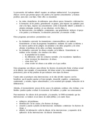 La prevención del maltrato infantil requiere un enfoque multisectorial. Los programas
eficaces son los que prestan apoyo a los padres y les aportan conocimientos y técnicas
positivas para criar a sus hijos. Entre ellos se encuentran:
 las visitas domiciliarias de enfermeras para ofrecer apoyo, formación e información;
 la formación de los padres, generalmente en grupos, para mejorar sus aptitudes para
criar a los hijos, mejorar sus conocimientos sobre el desarrollo infantil y alentarlos a
adoptar estrategias positivas en sus relaciones con los hijos, y
 las intervenciones con múltiples componentes, que generalmente incluyen el apoyo
a los padres y su formación, la educación preescolar y la atención al niño.
Otros programas preventivos prometedores son:
 los destinados a prevenir los traumatismos craneoencefálicos por maltrato.
Generalmente se trata de programas hospitalarios mediante los cuales se informa a
los nuevos padres de los peligros de zarandear a los niños pequeños y de cómo
afrontar el problema de los niños con llanto inconsolable.
 los destinados a prevenir los abusos sexuales en la infancia. Generalmente se
realizan en las escuelas y les enseñan a los niños:
o la propiedad de su cuerpo;
o las diferencias entre los contactos normales y los tocamientos impúdicos;
o cómo reconocer las situaciones de abuso;
o cómo decir "no";
o cómo revelar los abusos a un adulto en el que confíen.
Estos programas son eficaces para reforzar los factores de protección frente al abuso sexual
en la infancia (por ejemplo, el conocimiento del abuso sexual y los comportamientos
protectores), pero no hay pruebas de que reduzcan otros tipos de abusos.
Cuanto antes se producen estas intervenciones en la vida del niño mayores son los
beneficios que le pueden aportar a él (por ejemplo, desarrollo cognitivo, competencias
conductuales y sociales, logros educacionales) y a la sociedad (por ejemplo, reducción de la
delincuencia).
Además, el reconocimiento precoz de los casos y la asistencia continua a las víctimas y sus
familias pueden ayudar a reducir la recurrencia del maltrato y a paliar sus consecuencias.
Para maximizar los efectos de la prevención y la atención, la OMS recomienda que las
intervenciones se realicen en un marco de salud pública y en cuatro fases:
 definición del problemas;
 identificación de las causas y los factores de riesgo;
 creación y puesta a prueba de intervenciones destinadas a minimizar los factores de
riesgo, y
 difusión de información sobre la eficacia de las intervenciones y expansión de la
aplicación de las intervenciones de eficacia demostrada.
 