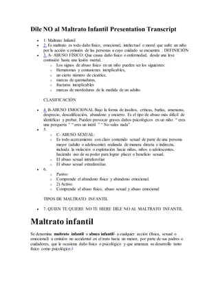 Dile NO al Maltrato Infantil Presentation Transcript
 1. Maltrato Infantil
 2. Es maltrato es todo daño físico, emocional, intelectual o moral que sufre un niño
por la acción u omisión de las personas a cuyo cuidado se encuentra . DEFINICIÓN
 3. A- ABUSO FÍSICO: Que causa daño físico o enfermedad, desde una leve
contusión hasta una lesión mortal.
o Los signos de abuso físico en un niño pueden ser los siguientes:
o Hematomas y contusiones inexplicables,
o un cierto número de cicatrice,
o marcas de quemaduras,
o fracturas inexplicables
o marcas de mordeduras de la medida de un adulto.
CLASIFICACIÓN
 4. B-ABUSO EMOCIONAL Bajo la forma de insultos, críticas, burlas, amenazas,
desprecio, descalificación, abandono y encierro. Es el tipo de abuso más difícil de
identificar y probar. Pueden provocar graves daños psicológicos en un niño. “ eres
una porquería ” “ eres un inútil ” “ No vales nada”
 5.
o C- ABUSO SEXUAL:
o Es todo acercamiento con claro contenido sexual de parte de una persona
mayor (adulto o adolescente) realizada de manera directa o indirecta,
incluida la violación o explotación hacia niñas, niños o adolescentes,
haciendo uso de su poder para lograr placer o beneficio sexual.
o El abuso sexual intrafamiliar
o El abuso sexual extrafamiliar.
 6.
o Pasivo:
o Comprende el abandono físico y abandono emocional.
o 2) Activo:
o Comprende el abuso físico, abuso sexual y abuso emocional
TIPOS DE MALTRATO INFANTIL
 7. QUIEN TE QUIERE NO TE HIERE DILE NO AL MALTRATO INFANTIL
Maltrato infantil
Se denomina maltrato infantil o abuso infantil1 a cualquier acción (física, sexual o
emocional) u omisión no accidental en el trato hacia un menor, por parte de sus padres o
cuidadores, que le ocasiona daño físico o psicológico y que amenaza su desarrollo tanto
físico como psicológico.2
 