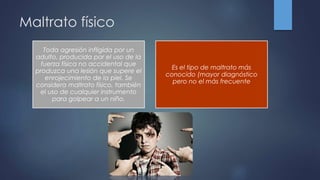 Maltrato físico
Toda agresión infligida por un
adulto, producida por el uso de la
fuerza física no accidental que
produzca una lesión que supere el
enrojecimiento de la piel. Se
considera maltrato físico, también
el uso de cualquier instrumento
para golpear a un niño.
Es el tipo de maltrato más
conocido (mayor diagnóstico
pero no el más frecuente
 