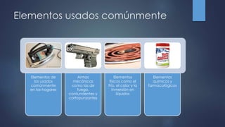 Elementos usados comúnmente
Elementos de
los usados
comúnmente
en los hogares
Armas
mecánicas
como las de
fuego,
contundentes y
cortopunzantes
Elementos
físicos como el
frío, el calor y la
inmersión en
líquidos
Elementos
químicos y
farmacológicos
 