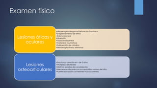 Examen físico
•Hemorragias/desgarros/Perforación timpánica
•Desprendimiento de retina
•Edema corneal
•Queratitis
•Opacidad corneal
•Cataratas traumaticas
•Subluxación del cristalino
•Hemorragia vitreas, retinianas
Lesiones óticas y
oculares
•Fractura o luxación en < de 2 años
•Múltiples o bilaterales
•Distintos estadios de consolidación
•Mecanismo discorde con la capacidad motora del niño.
•Fuerte asociación con lesiones muco-cutaneas
Lesiones
osteoarticulares
 