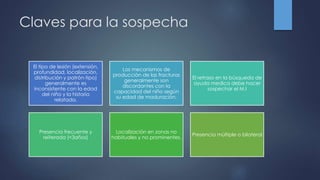 Claves para la sospecha
El tipo de lesión (extensión,
profundidad, localización,
distribución y patrón-tipo)
generalmente es
inconsistente con la edad
del niño y la historia
relatada.
Los mecanismos de
producción de las fracturas
generalmente son
discordantes con la
capacidad del niño según
su edad de maduración.
El retraso en la búsqueda de
ayuda medica debe hacer
sospechar el M.I
Presencia frecuente y
reiterada (<3años)
Localización en zonas no
habituales y no prominentes.
Presencia múltiple o bilateral
 