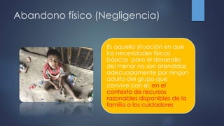 Abandono físico (Negligencia)
Es aquella situación en que
las necesidades físicas
básicas para el desarrollo
del menor no son atendidas
adecuadamente por ningún
adulto del grupo que
convive con el, en el
contexto de recursos
razonables disponibles de la
familia o los cuidadores.
 