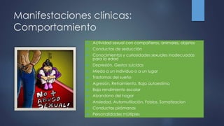Manifestaciones clínicas:
Comportamiento
 Actividad sexual con compañeros, animales, objetos
 Conductas de seducción
 Conocimientos y curiosidades sexuales inadecuadas
para la edad
 Depresión, Gestos suicidas
 Miedo a un individuo o a un lugar
 Trastornos del sueño
 Agresión, Retraimiento, Baja autoestima
 Bajo rendimiento escolar
 Abandono del hogar
 Ansiedad, Automutilación, Fobias, Somatizacion
 Conductas pirómanas
 Personalidades múltiples
 