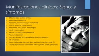 Manifestaciones clínicas: Signos y
síntomas
 Dificultad para andar o sentarse
 Ropa interior manchada
 Abrasiones, escoriaciones y/o hematomas
 Eritema, erosiones y/o petequias
 Hematomas por succión, Hemorragias
 Vulvitis y vulvovaginitis
 Balanitis y balanopostitis; parafimosis
 Presencia de semen
 Lesiones genitales o anales recientes, internas o externas
 ETS, Embarazo
 Disuria, defecación dolorosa, dolor abd, prurito genital o anal, ITU
 Lesiones especificas o compatibles vulvovaginales, anales, perianales
 