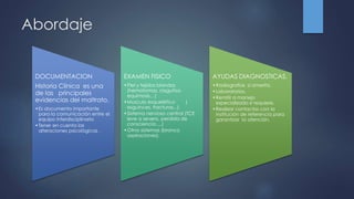 Abordaje
DOCUMENTACION
Historia Clínica es una
de las principales
evidencias del maltrato.
•Es documento importante
para la comunicación entre el
equipo interdisciplinario
•Tener en cuenta las
alteraciones psicológicas .
EXAMEN FISICO
•Piel y tejidos blandos
(hematomas, rasguños,
equimosis…)
•Musculo esquelético (
esguinces, fracturas...).
•Sistema nervioso central (TCE
leve a severo, perdida de
consciencia….)
•Otros sistemas (bronco
aspiraciones).
AYUDAS DIAGNOSTICAS.
•Radiografías si amerita.
•Laboratorios.
•Remitir a manejo
especializado si requiere.
•Realizar contactos con la
institución de referencia para
garantizar la atención.
 