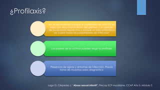 ¿Profilaxis?
No se recomienda porque la posibilidad de una ETS es
baja, por desconocimiento del germen y su período
de incubación respectivo y porque un solo antibiótico
no cubre todas las posibilidades de infección
Los padres de la víctima pueden exigir la profilaxis
Presencia de signos y síntomas de infección. Previa
toma de muestras para diagnóstico
Lago G, Céspedes J. “Abuso sexual infantil”. Precop SCP-Ascofame. CCAP Año 5. Módulo 3
 