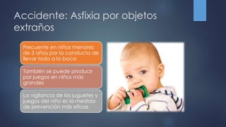 Accidente: Asfixia por objetos
extraños
Frecuente en niños menores
de 3 años por la conducta de
llevar todo a la boca
También se puede producir
por juegos en niños más
grandes
La vigilancia de los juguetes y
juegos del niño es la medida
de prevención más eficas
 