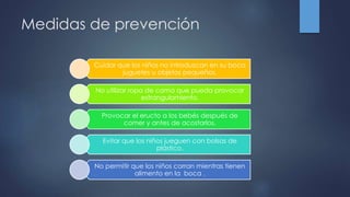 Medidas de prevención
Cuidar que los niños no introduzcan en su boca
juguetes u objetos pequeños.
No utilizar ropa de cama que pueda provocar
estrangulamiento.
Provocar el eructo a los bebés después de
comer y antes de acostarlos.
Evitar que los niños jueguen con bolsas de
plástico.
No permitir que los niños corran mientras tienen
alimento en la boca .
 