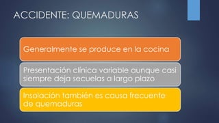 ACCIDENTE: QUEMADURAS
Generalmente se produce en la cocina
Presentación clínica variable aunque casi
siempre deja secuelas a largo plazo
Insolación también es causa frecuente
de quemaduras
 