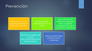 Prevención
Procurar no tocar
aparatos eléctricos
estando descalzo.
Evitar objetos
electrónicos en el
baño.
Desconectar el
interruptor general
ante cualquier
manipulación de la
instalación eléctrica.
Revisar los cables de
la casa
frecuentemente (en
buen estado
Utilizar protectores
para los toma
corrientes
 