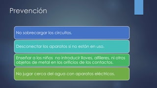 Prevención
No sobrecargar los circuitos.
Desconectar los aparatos si no están en uso.
Enseñar a los niños no introducir llaves, alfileres, ni otros
objetos de metal en los orificios de los contactos.
No jugar cerca del agua con aparatos eléctricos.
 