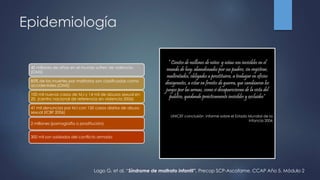 Epidemiología
40 millones de niños en el mundo sufren de violencia.
(OMS)
85% de las muertes por maltratos son clasificadas como
accidentales.(OMS)
100 mil nuevos casos de M.I y 14 mil de abusos sexual en
20. (centro nacional de referencia en violencia 2006)
41 mil denuncias por M.I con 150 casos diarios de abuso
sexual (ICBF 2006)
2 millones (pornografía o prostitución)
300 mil son soldados del conflicto armado
“ Cientos de millones de niños y niñas son invisibles en el
mundo de hoy: abandonados por sus padres, sin registrar,
maltratados, obligados a prostituirse, a trabajar en oficios
denigrantes, a estar en frentes de guerra, que cambiaron los
juegos por las armas, como si desaparecieran de la vista del
publico, quedando prácticamente invisibles y excluidos”
UNICEF conclusión informe sobre el Estado Mundial de la
Infancia 2006
Lago G, et al. “Síndrome de maltrato infantil”. Precop SCP-Ascofame. CCAP Año 5. Módulo 2
 