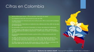 Cifras en Colombia
 De los niños que nacen, 17% no reciben atención en salud
 La cobertura neta de vacunación es solo de 70%
 La desnutrición en menores de cinco años es de 15% a causa de la pobreza
y la inequidad
 Anualmente en Colombia se maltratan dos millones de niños, 800 mil de ellos
en forma grave
 En promedio cada hora en Colombia un menor de edad es maltratado
 El ICBF recibió 13.685 denuncias de maltrato físico en 2004, mientras que
hasta septiembre de 2005 se reportaron 16.099 casos, es decir, un aumento
de 17%
 En promedio diariamente mueren quince niños y niñas por situación de
violencia
 En 2001 se denunciaron en Colombia 11.258 casos de abuso sexual. Se
considera que este dato representa solo cerca del 10% del total de casos.
Un 70% de las víctimas de abuso sexual son menores de catorce años.
 En 2004, de las víctimas de delitos sexuales (14.434), 84,3% son menores. De
ese total, 84% de las víctimas en dicho período fueron niñas
Lago G, et al. “Síndrome de maltrato infantil”. Precop SCP-Ascofame. CCAP Año 5. Módulo 2
 