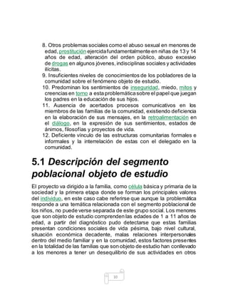 10
8. Otros problemas sociales como el abuso sexual en menores de
edad,prostitución ejercidafundamentalmente en niñas de 13 y 14
años de edad, alteración del orden público, abuso excesivo
de drogas en algunos jóvenes,indisciplinas sociales y actividades
ilícitas.
9. Insuficientes niveles de conocimientos de los pobladores de la
comunidad sobre el fenómeno objeto de estudio.
10. Predominan los sentimientos de inseguridad, miedo, mitos y
creencias en torno a esta problemáticasobre el papel que juegan
los padres en la educación de sus hijos.
11. Ausencia de acertados procesos comunicativos en los
miembros de las familias de la comunidad, existiendo deficiencia
en la elaboración de sus mensajes, en la retroalimentación en
el diálogo, en la expresión de sus sentimientos, estados de
ánimos, filosofías y proyectos de vida.
12. Deficiente vínculo de las estructuras comunitarias formales e
informales y la interrelación de estas con el delegado en la
comunidad.
5.1 Descripción del segmento
poblacional objeto de estudio
El proyecto va dirigido a la familia, como célula básica y primaria de la
sociedad y la primera etapa donde se forman los principales valores
del individuo, en este caso cabe referirse que aunque la problemática
responde a una temática relacionada con el segmento poblacional de
los niños, no puede verse separada de este grupo social. Los menores
que son objeto de estudio comprenden las edades de 1 a 11 años de
edad, a partir del diagnóstico pudo detectarse que estas familias
presentan condiciones sociales de vida pésima, bajo nivel cultural,
situación económica decadente, malas relaciones interpersonales
dentro del medio familiar y en la comunidad, estos factores presentes
en la totalidad de las familias que son objeto de estudio han conllevado
a los menores a tener un desequilibrio de sus actividades en otros
 