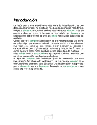 2
Introducción
La razón por la cual estudiamos este tema de investigación, es que
desde años anteriores ha existido y nos pareció de mucha importancia,
ya que la sociedad antiguamente no le daba la debida atención, mas sin
embargo ahora en nuestros tiempos ha despertado gran interés en la
sociedad de saber cómo es que los niños han sufrido algún tipo de
maltrato.
Con el paso del tiempo esta situación ha ido incrementando y la gente
no sabe el porqué está sucediendo, por esa razón nos decidimos a
investigar este tema ya que vamos a dar a relucir las causas y
características que originan estos maltratos y buscar las formas de
cómo ayudar a estos niños que han sufrido algún tipo de maltrato.
Este trabajo abarca soluciones de ayuda para aquellas personas que
conviven con un niño que ha sido maltratado.
El tipo de método que utilizamos para la realización de esta
investigación fue el método exploratorio, ya que nuestro objetivo es la
formulacióndel problemapara posibilitar una investigación más precisa
por el desarrollo de una hipótesis. Teniendo un conocimiento previo
sobre el problema planteado.
 