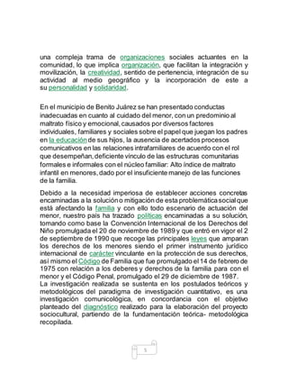 5
una compleja trama de organizaciones sociales actuantes en la
comunidad, lo que implica organización, que facilitan la integración y
movilización, la creatividad, sentido de pertenencia, integración de su
actividad al medio geográfico y la incorporación de este a
su personalidad y solidaridad.
En el municipio de Benito Juárez se han presentado conductas
inadecuadas en cuanto al cuidado del menor, con un predominio al
maltrato físico y emocional,causados por diversos factores
individuales, familiares y sociales sobre el papel que juegan los padres
en la educaciónde sus hijos, la ausencia de acertados procesos
comunicativos en las relaciones intrafamiliares de acuerdo con el rol
que desempeñan,deficiente vínculo de las estructuras comunitarias
formales e informales con el núcleo familiar: Alto índice de maltrato
infantil en menores,dado por el insuficiente manejo de las funciones
de la familia.
Debido a la necesidad imperiosa de establecer acciones concretas
encaminadas a la solucióno mitigación de esta problemáticasocialque
está afectando la familia y con ello todo escenario de actuación del
menor, nuestro país ha trazado políticas encaminadas a su solución,
tomando como base la Convención Internacional de los Derechos del
Niño promulgada el 20 de noviembre de 1989 y que entró en vigor el 2
de septiembre de 1990 que recoge las principales leyes que amparan
los derechos de los menores siendo el primer instrumento jurídico
internacional de carácter vinculante en la protección de sus derechos,
así mismo el Código de Familia que fue promulgado el14 de febrero de
1975 con relación a los deberes y derechos de la familia para con el
menor y el Código Penal, promulgado el 29 de diciembre de 1987.
La investigación realizada se sustenta en los postulados teóricos y
metodológicos del paradigma de investigación cuantitativo, es una
investigación comunicológica, en concordancia con el objetivo
planteado del diagnóstico realizado para la elaboración del proyecto
sociocultural, partiendo de la fundamentación teórica- metodológica
recopilada.
 
